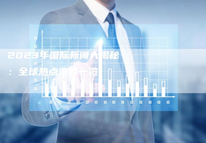 國際時事新聞最新動態(tài)，全球聚焦下的2023年，全球聚焦下的2023年國際時事新聞最新動態(tài)